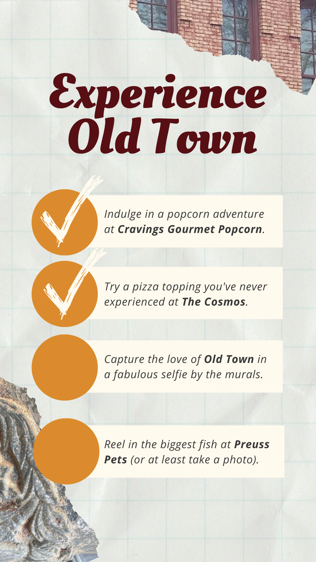 Bucket List to "Experience Old Town." Indulge in a popcorn adventure at Cravings Gourmet Popcorn. Try a pizza topping you've never experienced at The Cosmos. Capture the love of Old Town in a fabulous selfie by the murals. Reel in the biggest fish at Preuss Pets (or at least take a photo).