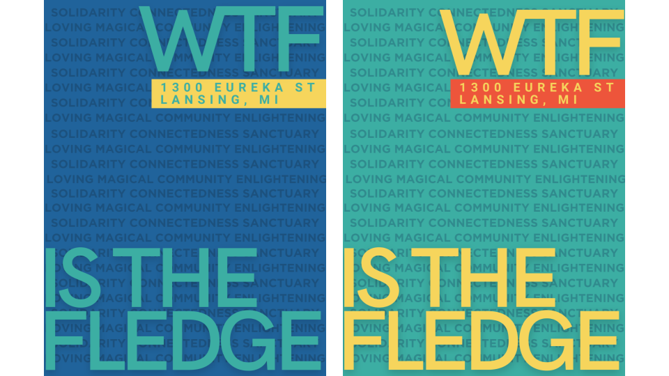 Two blue, yellow, and orange posters that say: "WTF is the Fledge, 1300 Eureka St Lansing, MI." Behind this text are words in the background, which include "Loving, magical, community, connectedness, and solidarity"